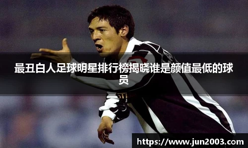最丑白人足球明星排行榜揭晓谁是颜值最低的球员